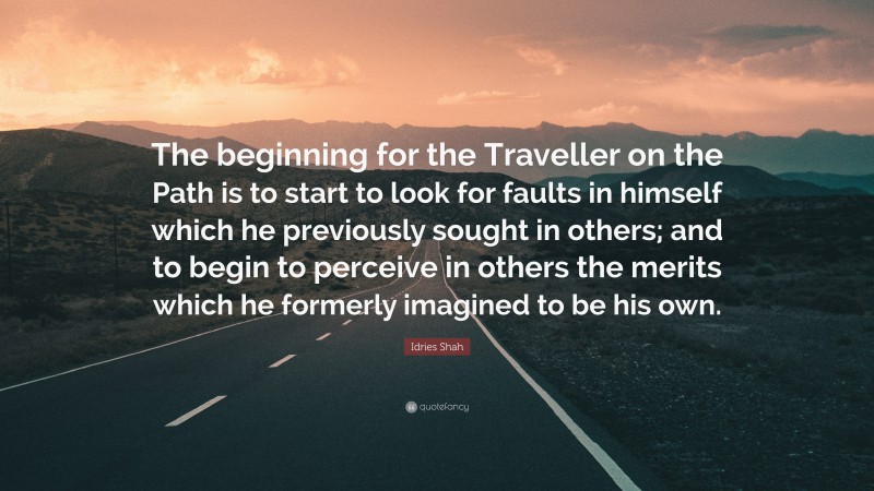 Idries Shah Quote: “The beginning for the Traveller on the Path is to start to look for faults in himself which he previously sought in others; and to begin to perceive in others the merits which he formerly imagined to be his own.”