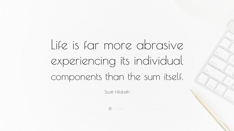 Scott Hildreth Quote: “Life is far more abrasive experiencing its individual components than the sum itself.”