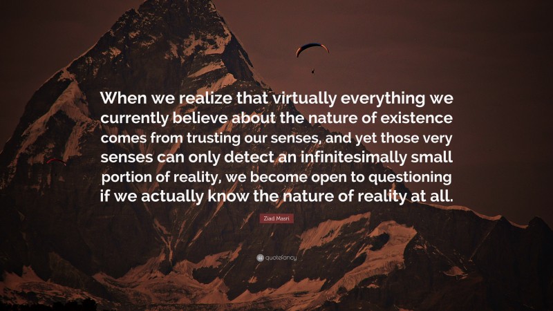 Ziad Masri Quote: “When we realize that virtually everything we currently believe about the nature of existence comes from trusting our senses, and yet those very senses can only detect an infinitesimally small portion of reality, we become open to questioning if we actually know the nature of reality at all.”