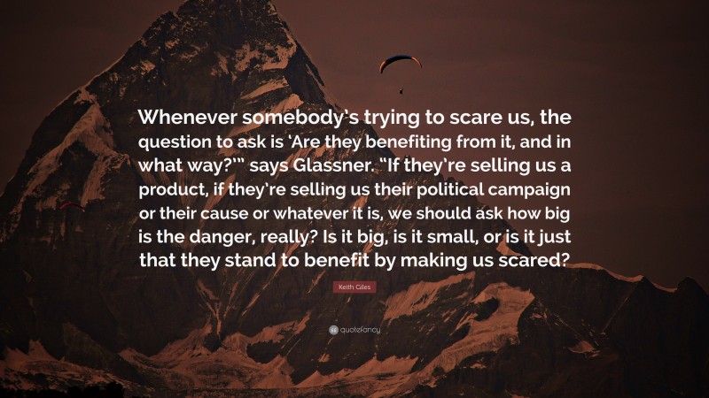 Keith Giles Quote: “Whenever somebody’s trying to scare us, the question to ask is ‘Are they benefiting from it, and in what way?’” says Glassner. “If they’re selling us a product, if they’re selling us their political campaign or their cause or whatever it is, we should ask how big is the danger, really? Is it big, is it small, or is it just that they stand to benefit by making us scared?”