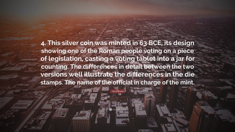 Mary Beard Quote: “4. This silver coin was minted in 63 BCE, its design showing one of the Roman people voting on a piece of legislation, casting a voting tablet into a jar for counting. The differences in detail between the two versions well illustrate the differences in the die stamps. The name of the official in charge of the mint.”