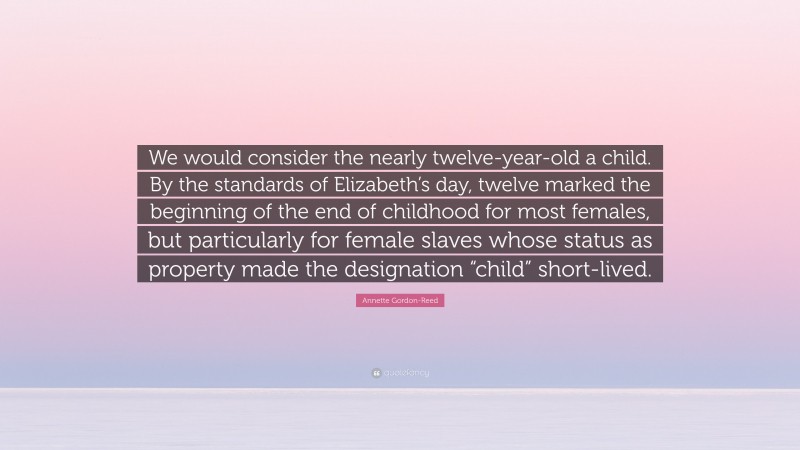 Annette Gordon-Reed Quote: “We would consider the nearly twelve-year-old a child. By the standards of Elizabeth’s day, twelve marked the beginning of the end of childhood for most females, but particularly for female slaves whose status as property made the designation “child” short-lived.”
