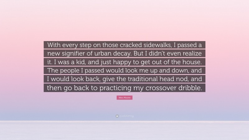 Wes Moore Quote: “With every step on those cracked sidewalks, I passed a new signifier of urban decay. But I didn’t even realize it. I was a kid, and just happy to get out of the house. The people I passed would look me up and down, and I would look back, give the traditional head nod, and then go back to practicing my crossover dribble.”