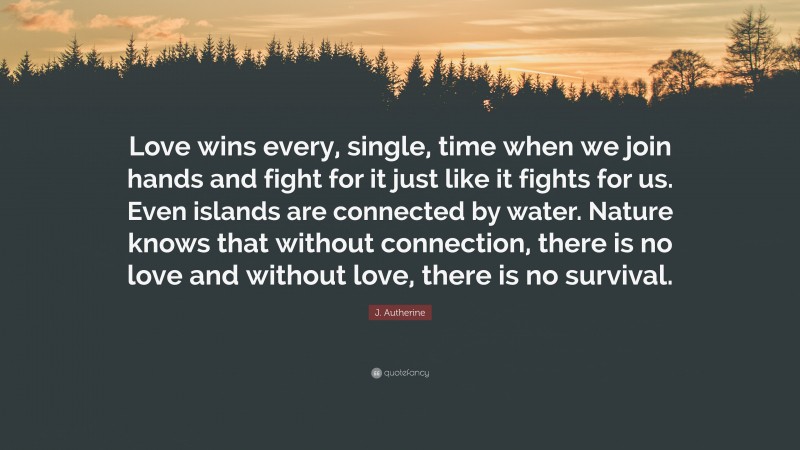 J. Autherine Quote: “Love wins every, single, time when we join hands and fight for it just like it fights for us. Even islands are connected by water. Nature knows that without connection, there is no love and without love, there is no survival.”