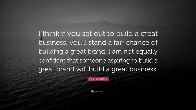Rory Sutherland Quote: “I think if you set out to build a great business, you’ll stand a fair chance of building a great brand. I am not equally confident that someone aspiring to build a great brand will build a great business.”