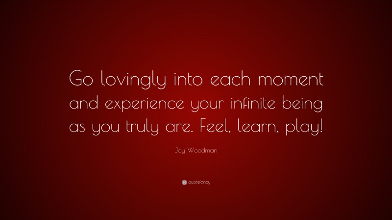 Jay Woodman Quote: “Go lovingly into each moment and experience your infinite being as you truly are. Feel, learn, play!”