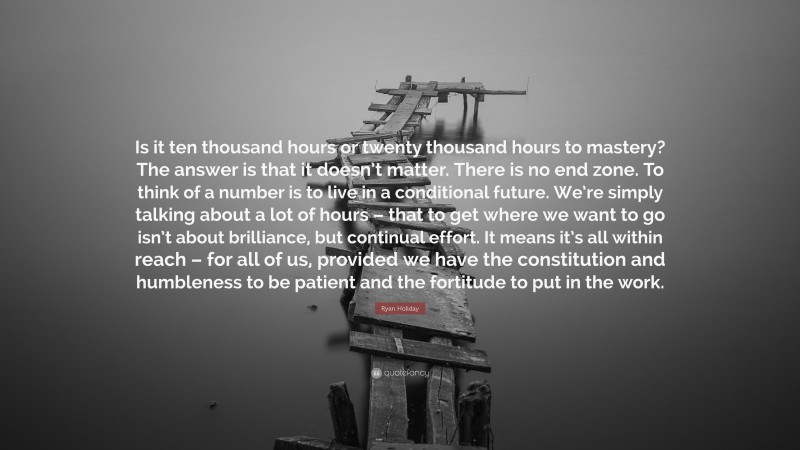 Ryan Holiday Quote: “Is it ten thousand hours or twenty thousand hours to mastery? The answer is that it doesn’t matter. There is no end zone. To think of a number is to live in a conditional future. We’re simply talking about a lot of hours – that to get where we want to go isn’t about brilliance, but continual effort. It means it’s all within reach – for all of us, provided we have the constitution and humbleness to be patient and the fortitude to put in the work.”