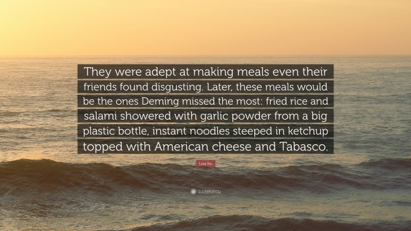 Lisa Ko Quote: “They were adept at making meals even their friends found disgusting. Later, these meals would be the ones Deming missed the most: fried rice and salami showered with garlic powder from a big plastic bottle, instant noodles steeped in ketchup topped with American cheese and Tabasco.”