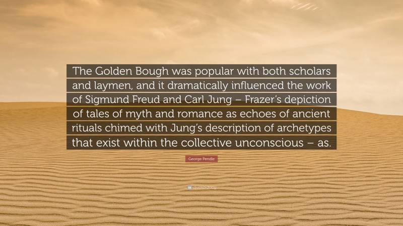 George Pendle Quote: “The Golden Bough was popular with both scholars and laymen, and it dramatically influenced the work of Sigmund Freud and Carl Jung – Frazer’s depiction of tales of myth and romance as echoes of ancient rituals chimed with Jung’s description of archetypes that exist within the collective unconscious – as.”