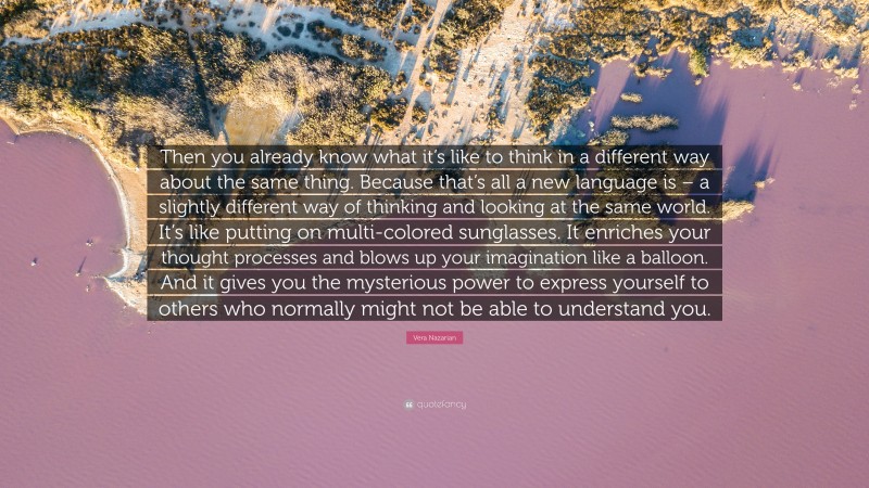 Vera Nazarian Quote: “Then you already know what it’s like to think in a different way about the same thing. Because that’s all a new language is – a slightly different way of thinking and looking at the same world. It’s like putting on multi-colored sunglasses. It enriches your thought processes and blows up your imagination like a balloon. And it gives you the mysterious power to express yourself to others who normally might not be able to understand you.”