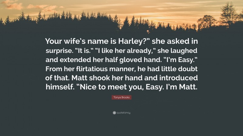 Tonya Brooks Quote: “Your wife’s name is Harley?” she asked in surprise. “It is.” “I like her already,” she laughed and extended her half gloved hand. “I’m Easy.” From her flirtatious manner, he had little doubt of that. Matt shook her hand and introduced himself. “Nice to meet you, Easy. I’m Matt.”