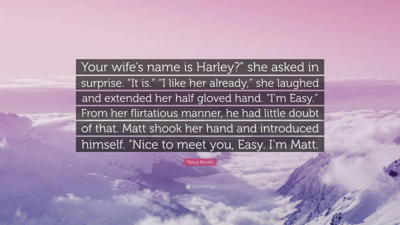 Tonya Brooks Quote: “Your wife’s name is Harley?” she asked in surprise. “It is.” “I like her already,” she laughed and extended her half gloved hand. “I’m Easy.” From her flirtatious manner, he had little doubt of that. Matt shook her hand and introduced himself. “Nice to meet you, Easy. I’m Matt.”