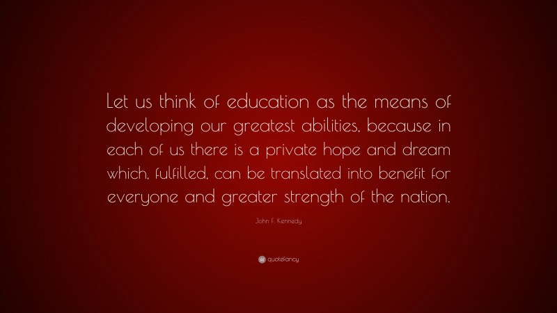 John F. Kennedy Quote: “Let us think of education as the means of developing our greatest abilities, because in each of us there is a private hope and dream which, fulfilled, can be translated into benefit for everyone and greater strength of the nation.”