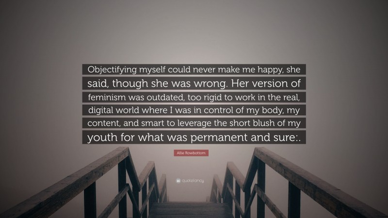 Allie Rowbottom Quote: “Objectifying myself could never make me happy, she said, though she was wrong. Her version of feminism was outdated, too rigid to work in the real, digital world where I was in control of my body, my content, and smart to leverage the short blush of my youth for what was permanent and sure:.”