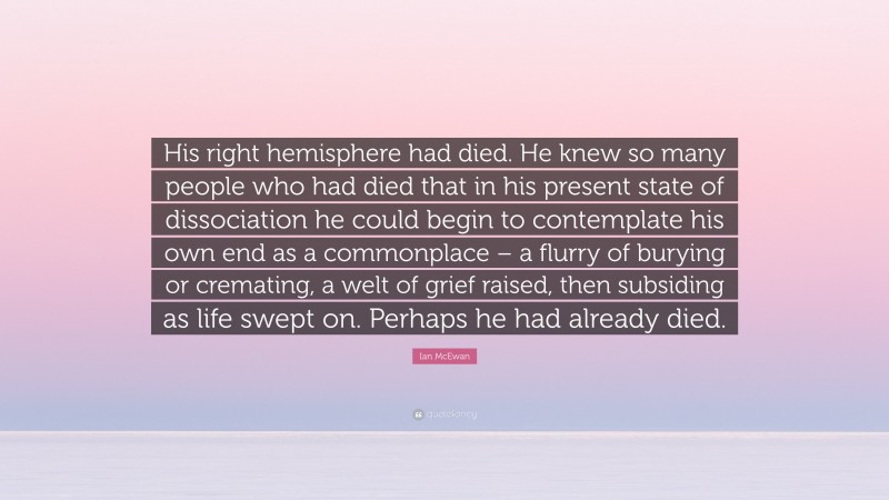 Ian McEwan Quote: “His right hemisphere had died. He knew so many people who had died that in his present state of dissociation he could begin to contemplate his own end as a commonplace – a flurry of burying or cremating, a welt of grief raised, then subsiding as life swept on. Perhaps he had already died.”
