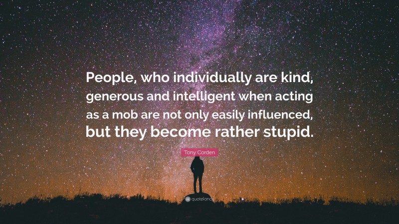 Tony Corden Quote: “People, who individually are kind, generous and intelligent when acting as a mob are not only easily influenced, but they become rather stupid.”