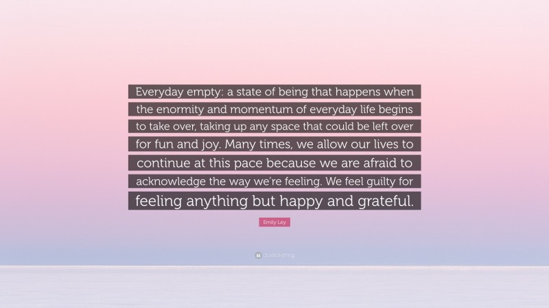 Emily Ley Quote: “Everyday empty: a state of being that happens when the enormity and momentum of everyday life begins to take over, taking up any space that could be left over for fun and joy. Many times, we allow our lives to continue at this pace because we are afraid to acknowledge the way we’re feeling. We feel guilty for feeling anything but happy and grateful.”