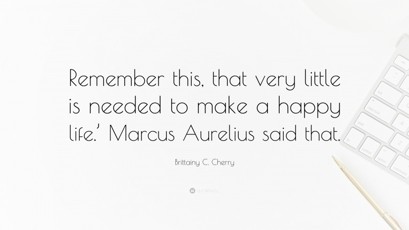 Brittainy C. Cherry Quote: “Remember this, that very little is needed to make a happy life.’ Marcus Aurelius said that.”