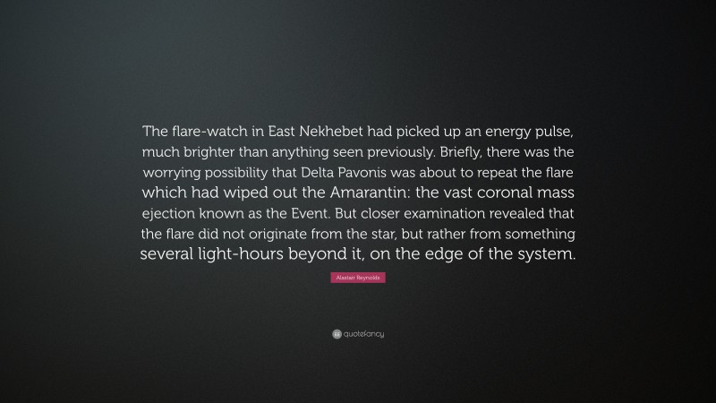 Alastair Reynolds Quote: “The flare-watch in East Nekhebet had picked up an energy pulse, much brighter than anything seen previously. Briefly, there was the worrying possibility that Delta Pavonis was about to repeat the flare which had wiped out the Amarantin: the vast coronal mass ejection known as the Event. But closer examination revealed that the flare did not originate from the star, but rather from something several light-hours beyond it, on the edge of the system.”