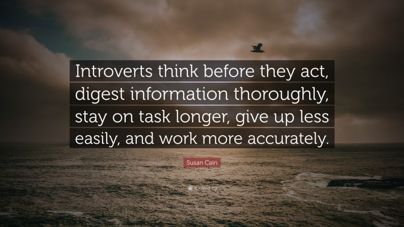 Susan Cain Quote: “Introverts think before they act, digest information thoroughly, stay on task longer, give up less easily, and work more accurately.”