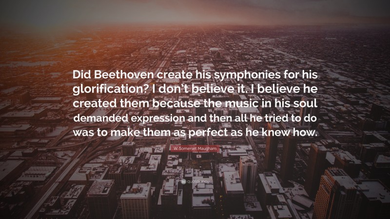 W. Somerset Maugham Quote: “Did Beethoven create his symphonies for his glorification? I don’t believe it. I believe he created them because the music in his soul demanded expression and then all he tried to do was to make them as perfect as he knew how.”