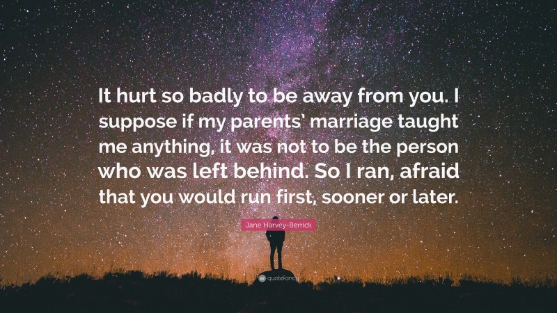 Jane Harvey-Berrick Quote: “It hurt so badly to be away from you. I suppose if my parents’ marriage taught me anything, it was not to be the person who was left behind. So I ran, afraid that you would run first, sooner or later.”