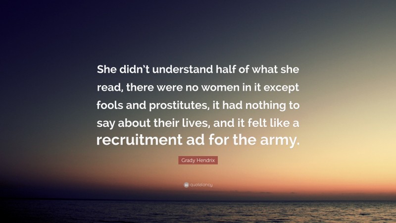 Grady Hendrix Quote: “She didn’t understand half of what she read, there were no women in it except fools and prostitutes, it had nothing to say about their lives, and it felt like a recruitment ad for the army.”