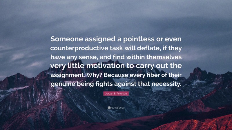 Jordan B. Peterson Quote: “Someone assigned a pointless or even counterproductive task will deflate, if they have any sense, and find within themselves very little motivation to carry out the assignment. Why? Because every fiber of their genuine being fights against that necessity.”