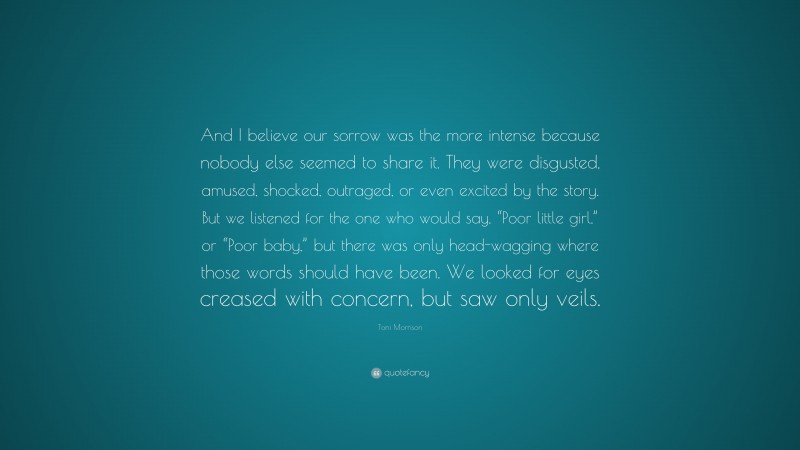 Toni Morrison Quote: “And I believe our sorrow was the more intense because nobody else seemed to share it. They were disgusted, amused, shocked, outraged, or even excited by the story. But we listened for the one who would say, “Poor little girl,” or “Poor baby,” but there was only head-wagging where those words should have been. We looked for eyes creased with concern, but saw only veils.”