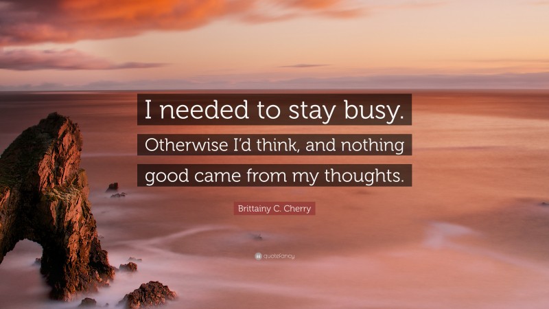 Brittainy C. Cherry Quote: “I needed to stay busy. Otherwise I’d think, and nothing good came from my thoughts.”