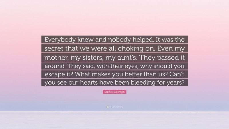 Sophie Mackintosh Quote: “Everybody knew and nobody helped. It was the secret that we were all choking on. Even my mother, my sisters, my aunt’s. They passed it around. They said, with their eyes, why should you escape it? What makes you better than us? Can’t you see our hearts have been bleeding for years?”