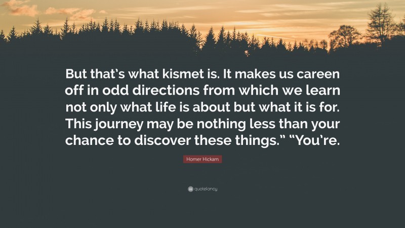 Homer Hickam Quote: “But that’s what kismet is. It makes us careen off in odd directions from which we learn not only what life is about but what it is for. This journey may be nothing less than your chance to discover these things.” “You’re.”