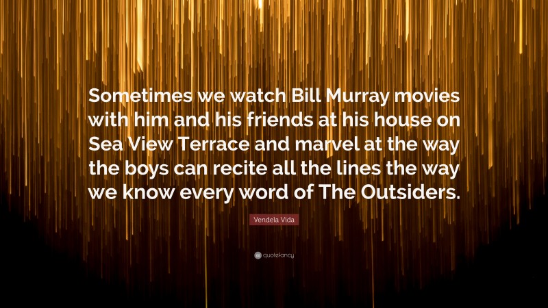Vendela Vida Quote: “Sometimes we watch Bill Murray movies with him and his friends at his house on Sea View Terrace and marvel at the way the boys can recite all the lines the way we know every word of The Outsiders.”