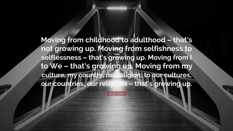 Abhijit Naskar Quote: “Moving from childhood to adulthood – that’s not growing up. Moving from selfishness to selflessness – that’s growing up. Moving from I to We – that’s growing up. Moving from my culture, my country, my religion, to our cultures, our countries, our religions – that’s growing up.”