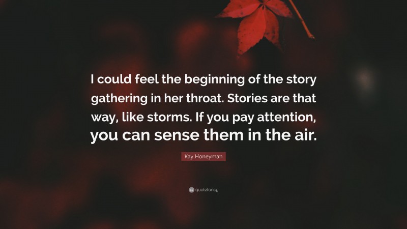 Kay Honeyman Quote: “I could feel the beginning of the story gathering in her throat. Stories are that way, like storms. If you pay attention, you can sense them in the air.”