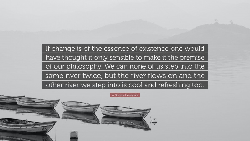 W. Somerset Maugham Quote: “If change is of the essence of existence one would have thought it only sensible to make it the premise of our philosophy. We can none of us step into the same river twice, but the river flows on and the other river we step into is cool and refreshing too.”