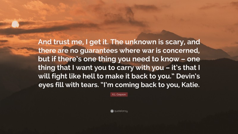 K.L. Grayson Quote: “And trust me, I get it. The unknown is scary, and there are no guarantees where war is concerned, but if there’s one thing you need to know – one thing that I want you to carry with you – it’s that I will fight like hell to make it back to you.” Devin’s eyes fill with tears. “I’m coming back to you, Katie.”