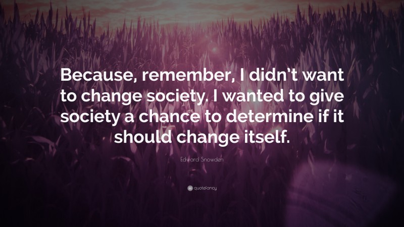 Edward Snowden Quote: “Because, remember, I didn’t want to change society. I wanted to give society a chance to determine if it should change itself.”