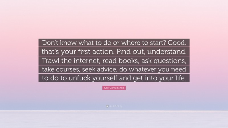 Gary John Bishop Quote: “Don’t know what to do or where to start? Good, that’s your first action. Find out, understand. Trawl the internet, read books, ask questions, take courses, seek advice, do whatever you need to do to unfuck yourself and get into your life.”