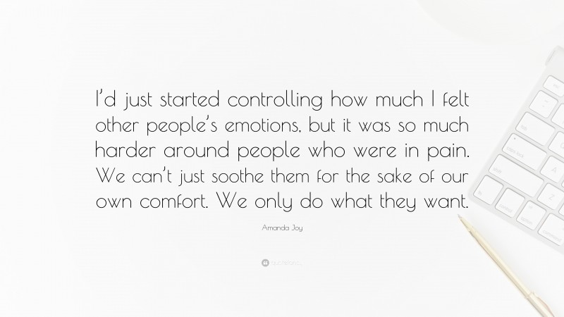 Amanda Joy Quote: “I’d just started controlling how much I felt other people’s emotions, but it was so much harder around people who were in pain. We can’t just soothe them for the sake of our own comfort. We only do what they want.”