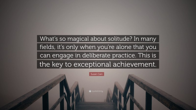 Susan Cain Quote: “What’s so magical about solitude? In many fields, it’s only when you’re alone that you can engage in deliberate practice. This is the key to exceptional achievement.”