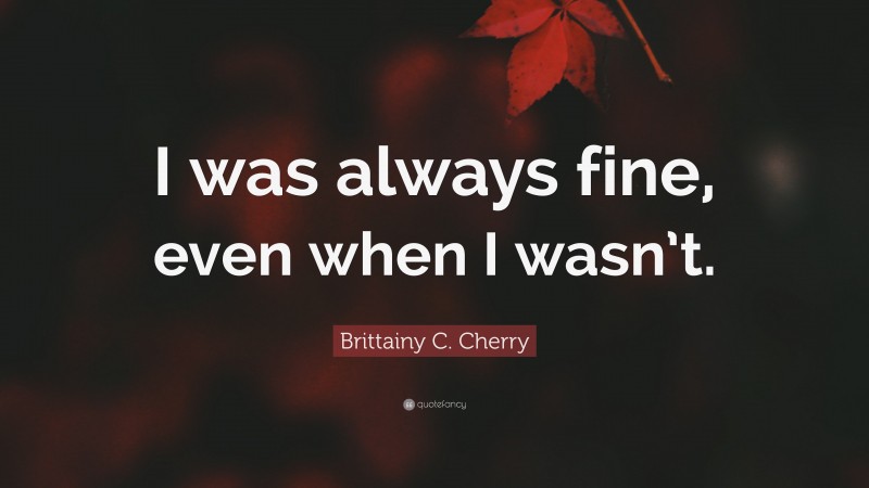 Brittainy C. Cherry Quote: “I was always fine, even when I wasn’t.”