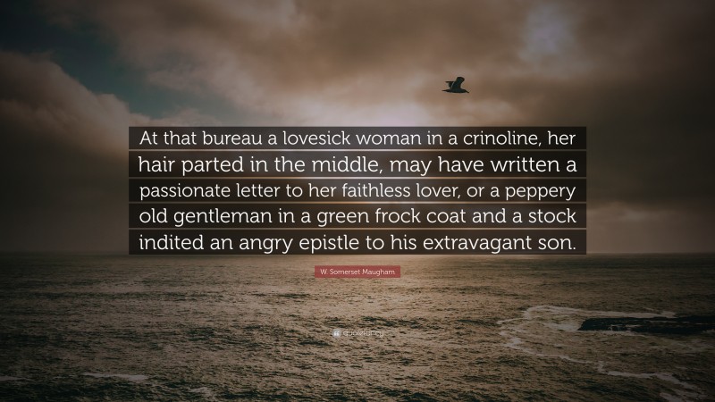 W. Somerset Maugham Quote: “At that bureau a lovesick woman in a crinoline, her hair parted in the middle, may have written a passionate letter to her faithless lover, or a peppery old gentleman in a green frock coat and a stock indited an angry epistle to his extravagant son.”