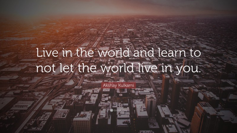 Akshay Kulkarni Quote: “Live in the world and learn to not let the world live in you.”