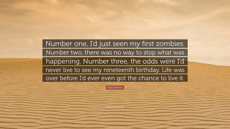 Rose Wynters Quote: “Number one, I’d just seen my first zombies. Number two, there was no way to stop what was happening. Number three, the odds were I’d never live to see my nineteenth birthday. Life was over before I’d ever even got the chance to live it.”