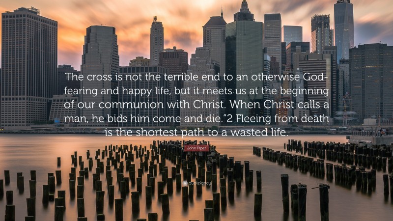 John Piper Quote: “The cross is not the terrible end to an otherwise God-fearing and happy life, but it meets us at the beginning of our communion with Christ. When Christ calls a man, he bids him come and die.”2 Fleeing from death is the shortest path to a wasted life.”