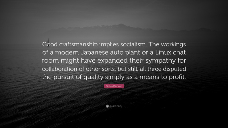 Richard Sennett Quote: “Good craftsmanship implies socialism. The workings of a modern Japanese auto plant or a Linux chat room might have expanded their sympathy for collaboration of other sorts, but still, all three disputed the pursuit of quality simply as a means to profit.”