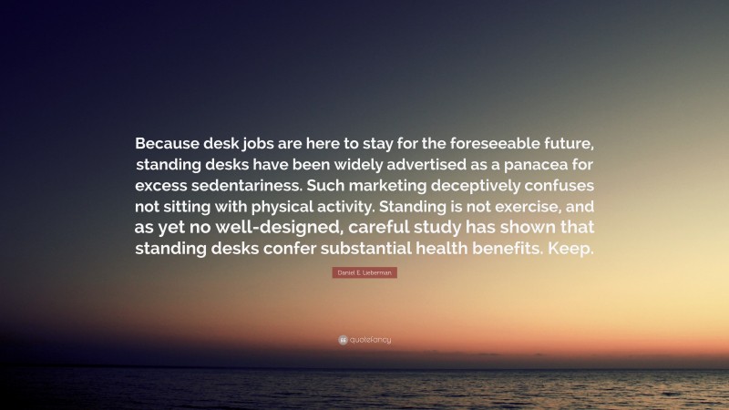 Daniel E. Lieberman Quote: “Because desk jobs are here to stay for the foreseeable future, standing desks have been widely advertised as a panacea for excess sedentariness. Such marketing deceptively confuses not sitting with physical activity. Standing is not exercise, and as yet no well-designed, careful study has shown that standing desks confer substantial health benefits. Keep.”