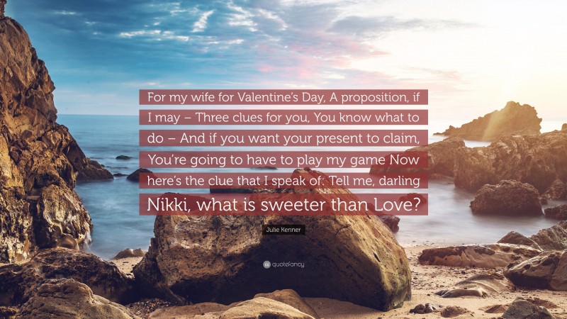 Julie Kenner Quote: “For my wife for Valentine’s Day, A proposition, if I may – Three clues for you, You know what to do – And if you want your present to claim, You’re going to have to play my game Now here’s the clue that I speak of: Tell me, darling Nikki, what is sweeter than Love?”
