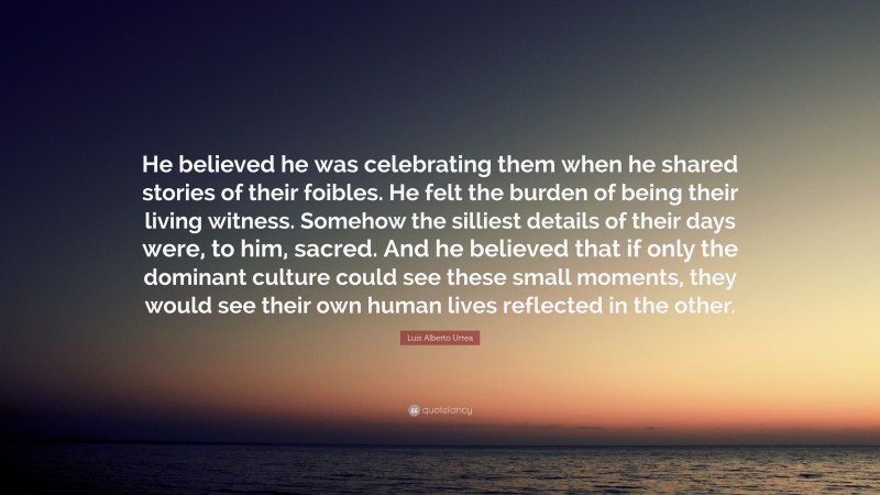 Luis Alberto Urrea Quote: “He believed he was celebrating them when he shared stories of their foibles. He felt the burden of being their living witness. Somehow the silliest details of their days were, to him, sacred. And he believed that if only the dominant culture could see these small moments, they would see their own human lives reflected in the other.”